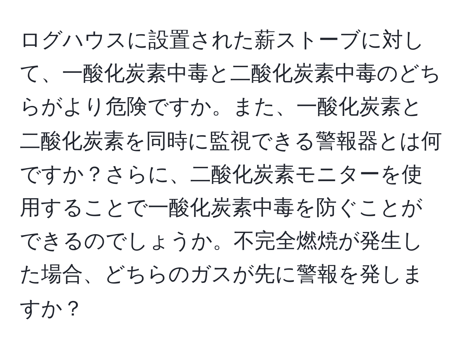 ログハウスに設置された薪ストーブに対して、一酸化炭素中毒と二酸化炭素中毒のどちらがより危険ですか。また、一酸化炭素と二酸化炭素を同時に監視できる警報器とは何ですか？さらに、二酸化炭素モニターを使用することで一酸化炭素中毒を防ぐことができるのでしょうか。不完全燃焼が発生した場合、どちらのガスが先に警報を発しますか？