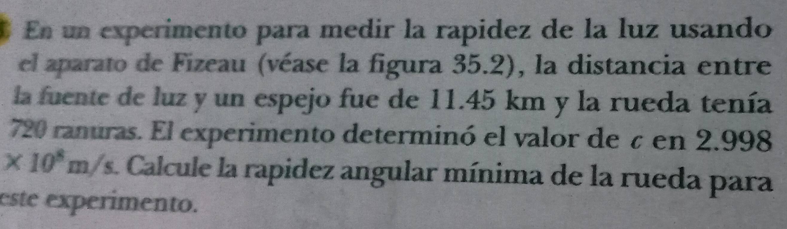 En un experimento para medir la rapidez de la luz usando 
el aparato de Fizeau (véase la figura 35.2), la distancia entre 
la fuente de luz y un espejo fue de 11.45 km y la rueda tenía
720 ranuras. El experimento determinó el valor de à en 2.998
* 10^8m/s Calcule la rapidez angular mínima de la rueda para 
este experimento.