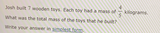 Josh built 7 wooden toys. Each toy had a mass of  4/5  kilograms.
What was the total mass of the toys that he built?
Write your answer in simplest form.