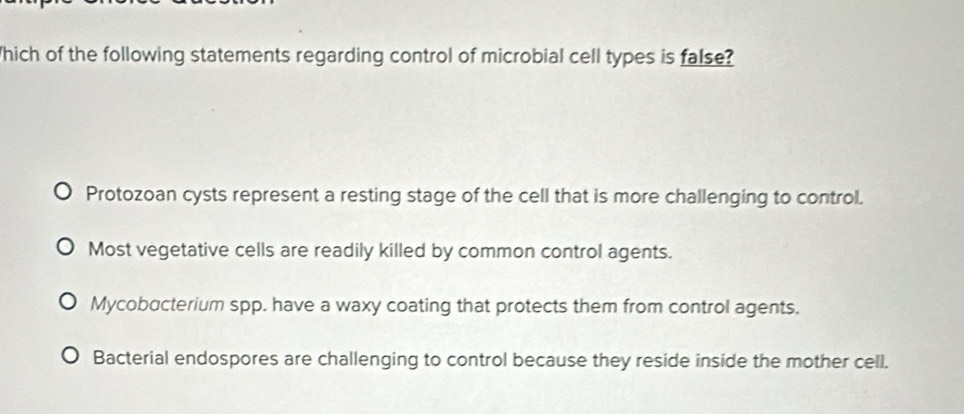 Which of the following statements regarding control of microbial cell types is false?
Protozoan cysts represent a resting stage of the cell that is more challenging to control.
Most vegetative cells are readily killed by common control agents.
Mycobacterium spp. have a waxy coating that protects them from control agents.
Bacterial endospores are challenging to control because they reside inside the mother cell.