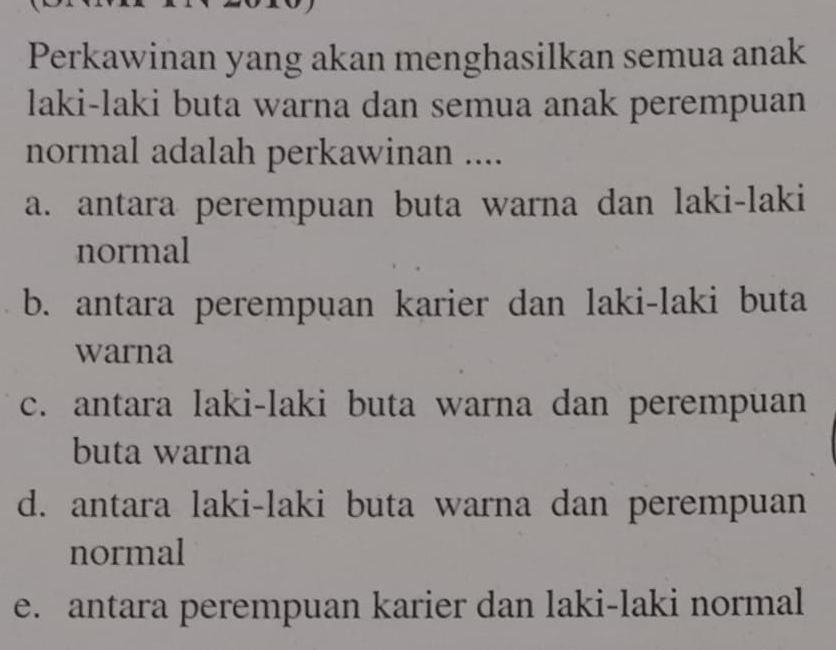 Perkawinan yang akan menghasilkan semua anak
laki-laki buta warna dan semua anak perempuan
normal adalah perkawinan ....
a. antara perempuan buta warna dan laki-laki
normal
b. antara perempuan karier dan laki-laki buta
warna
c. antara laki-laki buta warna dan perempuan
buta warna
d. antara laki-laki buta warna dan perempuan
normal
e. antara perempuan karier dan laki-laki normal