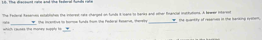 The discount rate and the federal funds rate 
The Federal Reserves establishes the interest rate charged on funds it loans to banks and other financial institutions. A lower interest 
_ 
rate the incentive to borrow funds from the Federal Reserve, thereby _the quantity of reserves in the banking system, 
which causes the money supply to _.