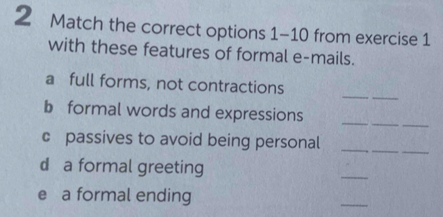 Match the correct options 1-10 from exercise 1 
with these features of formal e-mails. 
_ 
_ 
a full forms, not contractions 
_ 
_ 
_ 
b formal words and expressions 
_ 
c passives to avoid being personal_ 
d a formal greeting 
_ 
e a formal ending 
_