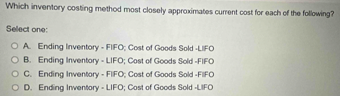 Which inventory costing method most closely approximates current cost for each of the following?
Select one:
A. Ending Inventory - FIFO; Cost of Goods Sold -LIFO
B. Ending Inventory - LIFO; Cost of Goods Sold -FIFO
C. Ending Inventory - FIFO; Cost of Goods Sold -FIFO
D. Ending Inventory - LIFO; Cost of Goods Sold -LIFO