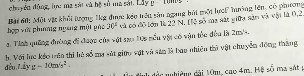 chuyển động, lực ma sát và hệ số ma sát. Lây g=10m/s
Bài 60: Một vật khối lượng 1kg được kéo trên sàn ngang bởi một lựcF hướng lên, có phương 
hợp với phương ngang một góc 30° và có độ lớn là 22 N. Hệ số ma sát giữa sàn và vật là 0, 2
a. Tính quãng đường đi được của vật sau 10s nếu vật có vận tốc đều là 2m/s. 
b. Với lực kéo trên thì hệ số ma sát giữu vật và sàn là bao nhiêu thì vật chuyển động thắng 
đều.Lấy g=10m/s^2. 
đốc nghiêng dài 10m, cao 4m. Hệ số ma sát g