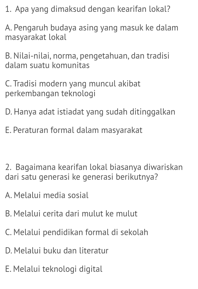 Apa yang dimaksud dengan kearifan lokal?
A. Pengaruh budaya asing yang masuk ke dalam
masyarakat lokal
B. Nilai-nilai, norma, pengetahuan, dan tradisi
dalam suatu komunitas
C. Tradisi modern yang muncul akibat
perkembangan teknologi
D. Hanya adat istiadat yang sudah ditinggalkan
E. Peraturan formal dalam masyarakat
2. Bagaimana kearifan lokal biasanya diwariskan
dari satu generasi ke generasi berikutnya?
A. Melalui media sosial
B. Melalui cerita dari mulut ke mulut
C. Melalui pendidikan formal di sekolah
D. Melalui buku dan literatur
E. Melalui teknologi digital