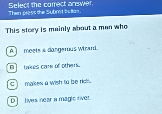 Select the correct answer.
Then press the Submit button.
This story is mainly about a man who
A meets a dangerous wizard.
B] takes care of others.
C) makes a wish to be rich.
D lives near a magic river.