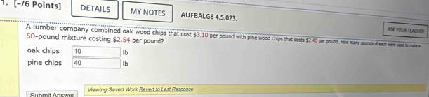 DETAILS MY NOTES AUFBALG8 4.5.023. 
ASK YOUR TEACHER:
50-pound mixture costing $2.54 per pound? A lumber company combined oak wood chips that cost $3.10 per pound with pine wood chips that costs $2.40 per pound. How many pounds of each were used to make a 
oak chips 10 lb
pine chips 40 lb
Suhmit Answer Viewing Saved Work Revert to Last Response