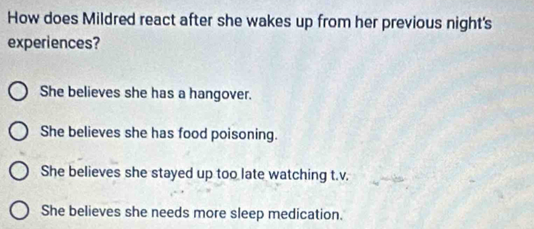 How does Mildred react after she wakes up from her previous night's
experiences?
She believes she has a hangover.
She believes she has food poisoning.
She believes she stayed up too late watching t.v.
She believes she needs more sleep medication.