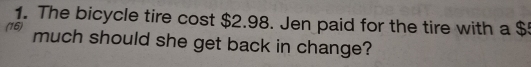 The bicycle tire cost $2.98. Jen paid for the tire with a $
(16) much should she get back in change?