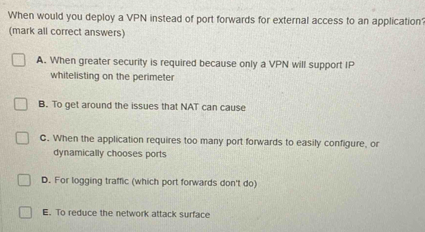 When would you deploy a VPN instead of port forwards for external access to an application?
(mark all correct answers)
A. When greater security is required because only a VPN will support IP
whitelisting on the perimeter
B. To get around the issues that NAT can cause
C. When the application requires too many port forwards to easily configure, or
dynamically chooses ports
D. For logging traffic (which port forwards don't do)
E. To reduce the network attack surface