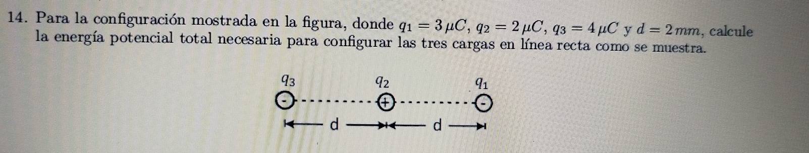 Para la configuración mostrada en la figura, donde q_1=3mu C, q_2=2mu C, q_3=4mu C y d=2mm , calcule 
la energía potencial total necesaria para configurar las tres cargas en línea recta como se muestra. 
93
42
q_1
a 
d 
d