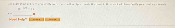 Use a graphing utility to graphically solve the equation. Approximate the result to three decimal places. Verify your result algebraically.
8e^(-4x/5)=11
x=□ *
Need Help? Read It Watch It
