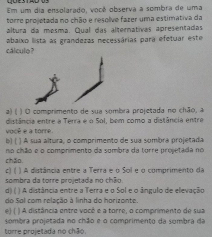 Em um dia ensolarado, você observa a sombra de uma
torre projetada no chão e resolve fazer uma estimativa da
altura da mesma. Qual das alternativas apresentadas
abaixo lista as grandezas necessárias para efetuar este
cálculo?
a) ( ) O comprimento de sua sombra projetada no chão, a
distância entre a Terra e o Sol, bem como a distância entre
você e a torre.
b) ( ) A sua altura, o comprimento de sua sombra projetada
no chão e o comprimento da sombra da torre projetada no
chāo.
c) ( ) A distância entre a Terra e o Sol e o comprimento da
sombra da torre projetada no chão.
d) ( ) A distância entre a Terra e o Sol e o ângulo de elevação
do Sol com relação à linha do horizonte.
e) ( ) A distância entre você e a torre, o comprimento de sua
sombra projetada no chão e o comprimento da sombra da
torre projetada no chão.