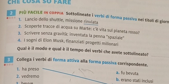 CHé Cosa só faré
PIÀ FACILE IN COPPIA Sottolineate i verbi di forma passiva nei titoli di giorn

1. Lancio dello shuttle, missione rinviata
2. Scoperte tracce di acqua su Marte: c'è vita sul pianeta rosso?
3. Scrivere senza gravità: inventata la penna “spaziale”
4. I sogni di Elon Musk, finanziati progetti milionari
_
Qual è il modo e qual è il tempo dei verbi che avete sottolineato?
3 Collega i verbi di forma attiva alla forma passiva corrispondente.
1. ha preso
a. fu bevuta
2. vedremo b. erano stati inclusi
2 hevve