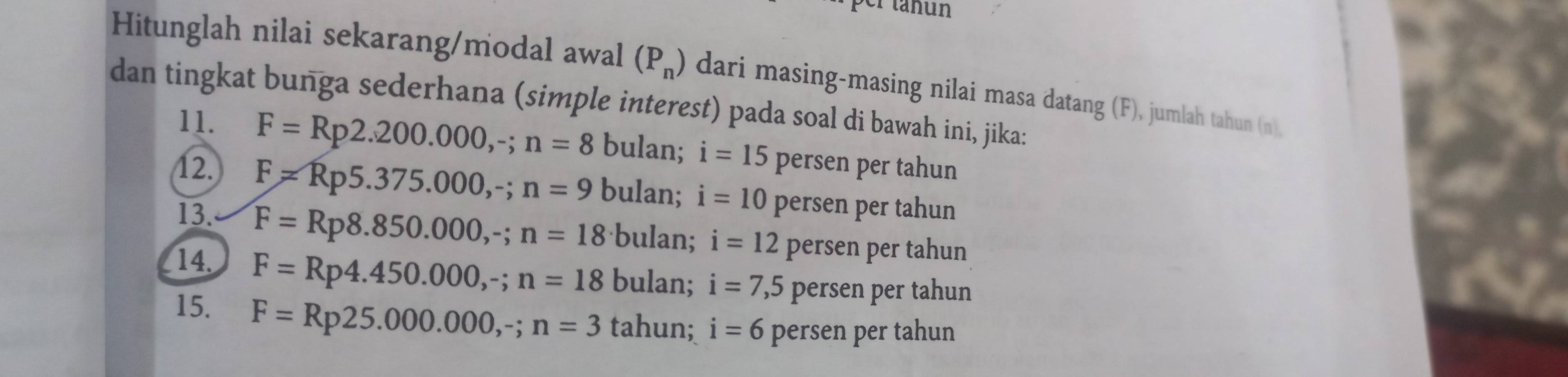 er tahun
Hitunglah nilai sekarang/modal awal (P_n) dari masing-masing nilai masa datang (F), jumlah tahun (n),
dan tingkat bunga sederhana (simple interest) pada soal di bawah ini, jika:
11. F=Rp2.200.000, -; n=8 bulan; i=15 persen per tahun
12. F=Rp5.375.000,-; n=9 bulan; i=10 persen per tahun
13. F=Rp8.850.000,-; n=18 bulan; i=12 persen per tahun
14. F=Rp4.450.000, -; n=18 bulan; i=7,5 persen per tahun
15. F=Rp25.000.000, -; n=3 tahun; i=6 persen per tahun