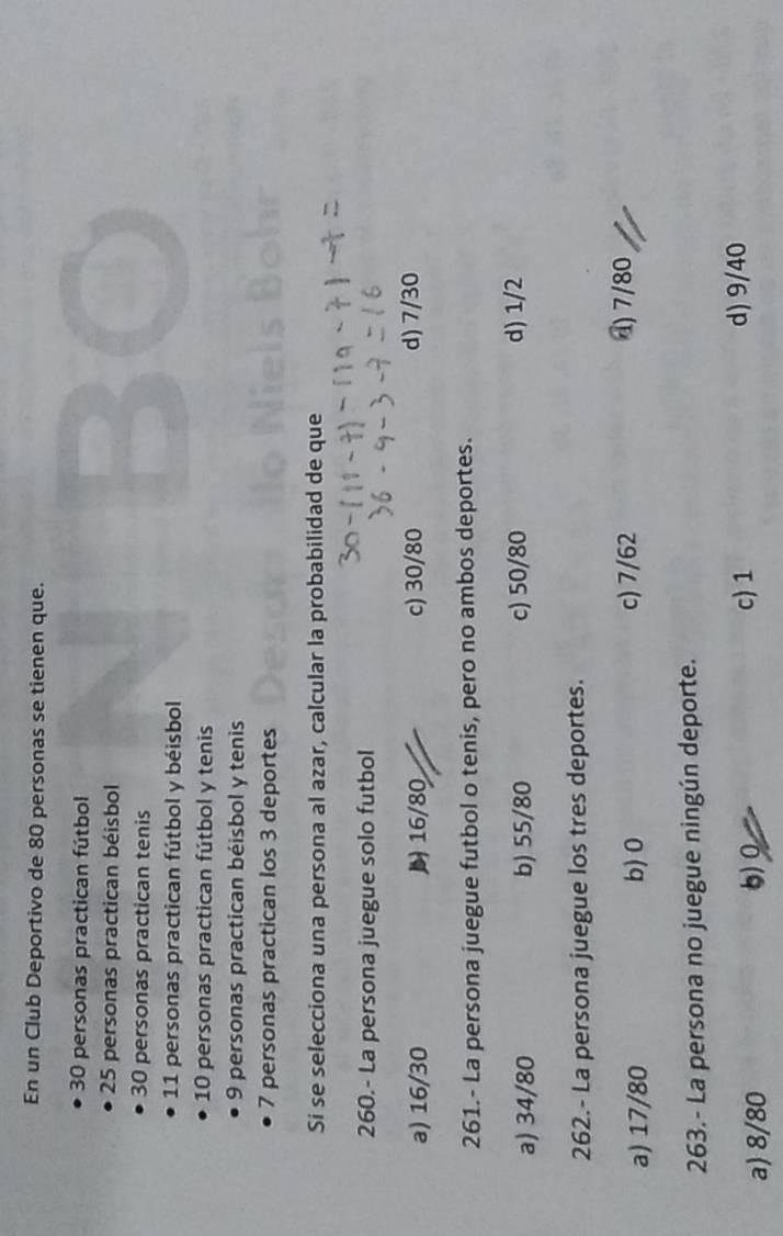 En un Club Deportivo de 80 personas se tienen que.
30 personas practican fútbol
25 personas practican béisbol
30 personas practican tenis
11 personas practican fútbol y béisbol
10 personas practican fútbol y tenis
9 personas practican béisbol y tenis
7 personas practican Ios 3 deportes
Si se selecciona una persona al azar, calcular la probabilidad de que
260.- La persona juegue solo futbol
a) 16/30 16/80 c) 30/80 d) 7/30
261.- La persona juegue futbol o tenis, pero no ambos deportes.
a) 34/80 b) 55/80 c) 50/80 d) 1/2
262.- La persona juegue los tres deportes.
a) 17/80 b) 0 c) 7/62
() 7/80
263.- La persona no juegue ningún deporte.
a) 8/80 6)
c) 1 d) 9/40