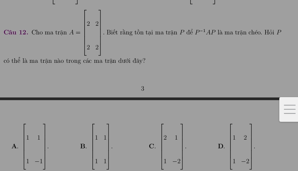 Cho ma trận A=beginbmatrix 2&2 2&2endbmatrix. Biết rằng tồn tại ma trận P để P^(-1)AP là ma trận chéo. Hỏi P
có thể là ma trận nào trong các ma trận dưới đây?
3
I
A. beginbmatrix 1&1 1&-1endbmatrix B. beginbmatrix 1&1 1&1endbmatrix. C. beginbmatrix 2&1 1&-2endbmatrix D. beginbmatrix 1&2 1&-2endbmatrix