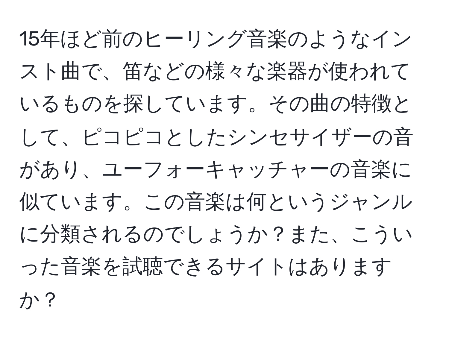 15年ほど前のヒーリング音楽のようなインスト曲で、笛などの様々な楽器が使われているものを探しています。その曲の特徴として、ピコピコとしたシンセサイザーの音があり、ユーフォーキャッチャーの音楽に似ています。この音楽は何というジャンルに分類されるのでしょうか？また、こういった音楽を試聴できるサイトはありますか？