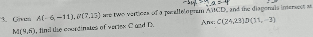 Given A(-6,-11), B(7,15) are two vertices of a parallelogram ABCD, and the diagonals intersect at 
Ans: C(24,23)D(11,-3)
M(9,6) , find the coordinates of vertex C and D.