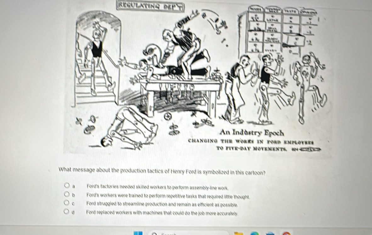 REGULATING DEP
ge about the production tactics of Henry Ford is symbolized in this cartoon?
a Ford's factories needed skilled workers to perform assembly-line work.
b Ford's workers were trained to perform repetitive tasks that required little thought.
Ford struggled to streamline production and remain as emcient as possible.
d Ford replaced workers with machines that could do the job more accurately.