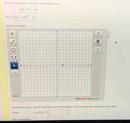 Write the quadratic function in standard form.
f(x)=x^2-4x
f(x)=(x-2)^2-4
Sketch its graph.
ite ar All
alatle
ril
Selyt hè o
dus Lielo
WebAsslign, Graphing Tool
Identify the vertex, axis of symmetry, and x-intercept(s). (If an answer does not exist, enter DNE.)
vertex (x,f(x))= (□ )
axis of symmetry