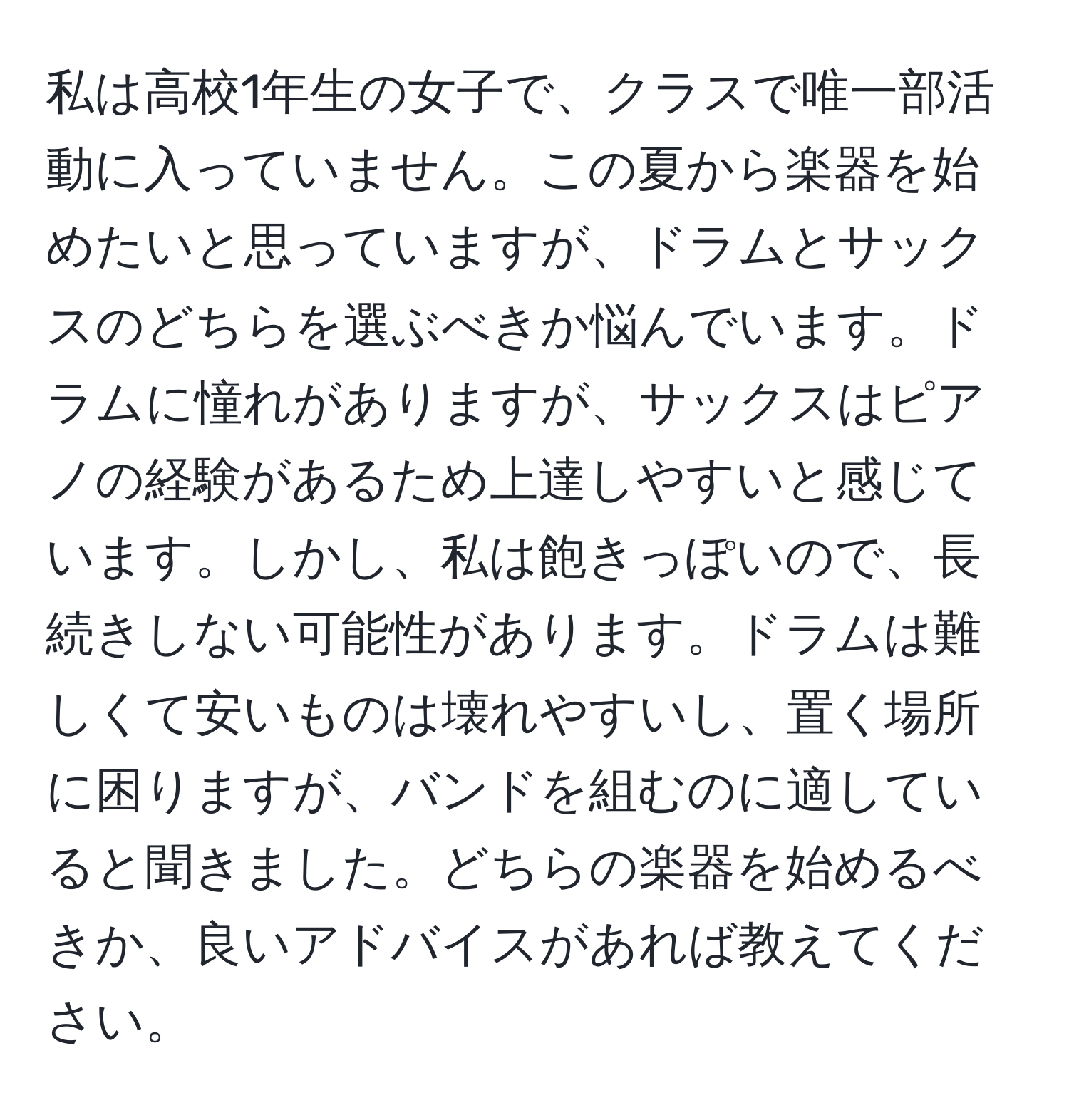 私は高校1年生の女子で、クラスで唯一部活動に入っていません。この夏から楽器を始めたいと思っていますが、ドラムとサックスのどちらを選ぶべきか悩んでいます。ドラムに憧れがありますが、サックスはピアノの経験があるため上達しやすいと感じています。しかし、私は飽きっぽいので、長続きしない可能性があります。ドラムは難しくて安いものは壊れやすいし、置く場所に困りますが、バンドを組むのに適していると聞きました。どちらの楽器を始めるべきか、良いアドバイスがあれば教えてください。