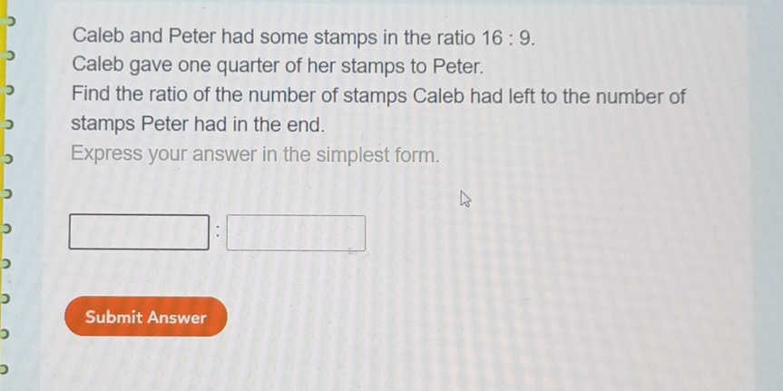 ) 
Caleb and Peter had some stamps in the ratio 16:9. 
) Caleb gave one quarter of her stamps to Peter. 
Find the ratio of the number of stamps Caleb had left to the number of 
stamps Peter had in the end. 
) Express your answer in the simplest form. 
) 
) 
) 
Submit Answer 
)