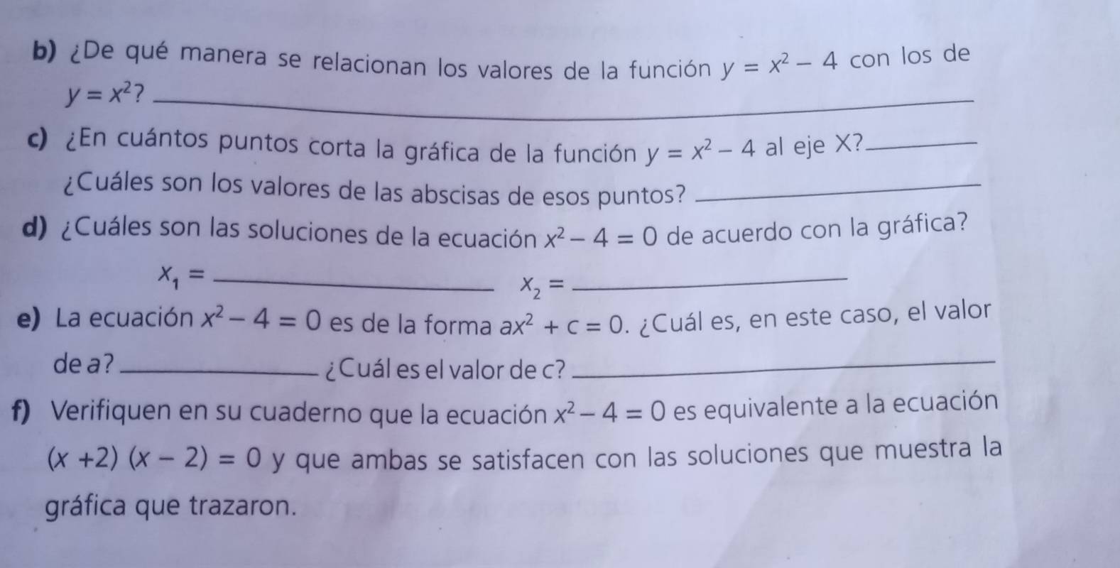 ¿De qué manera se relacionan los valores de la función y=x^2-4 con los de
y=x^2 ?_ 
c) ¿En cuántos puntos corta la gráfica de la función y=x^2-4 al eje X?_ 
¿Cuáles son los valores de las abscisas de esos puntos?_ 
d) ¿Cuáles son las soluciones de la ecuación x^2-4=0 de acuerdo con la gráfica? 
_ X_1=
x_2=
_ 
e) La ecuación x^2-4=0 es de la forma ax^2+c=0. ¿Cuál es, en este caso, el valor 
de a? _¿Cuál es el valor de c?_ 
f) Verifiquen en su cuaderno que la ecuación x^2-4=0 es equivalente a la ecuación
(x+2)(x-2)=0 y que ambas se satisfacen con las soluciones que muestra la 
gráfica que trazaron.