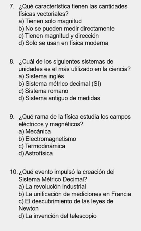 Qué característica tienen las cantidades
físicas vectoriales?
a) Tienen solo magnitud
b) No se pueden medir directamente
c) Tienen magnitud y dirección
d) Solo se usan en física moderna
8. ¿Cuál de los siguientes sistemas de
unidades es el más utilizado en la ciencia?
a) Sistema inglés
b) Sistema métrico decimal (SI)
c) Sistema romano
d) Sistema antiguo de medidas
9. ¿Qué rama de la física estudia los campos
eléctricos y magnéticos?
a) Mecánica
b) Electromagnetismo
c) Termodinámica
d) Astrofísica
10. ¿ Qué evento impulsó la creación del
Sistema Métrico Decimal?
a) La revolución industrial
b) La unificación de mediciones en Francia
c) El descubrimiento de las leyes de
Newton
d) La invención del telescopio