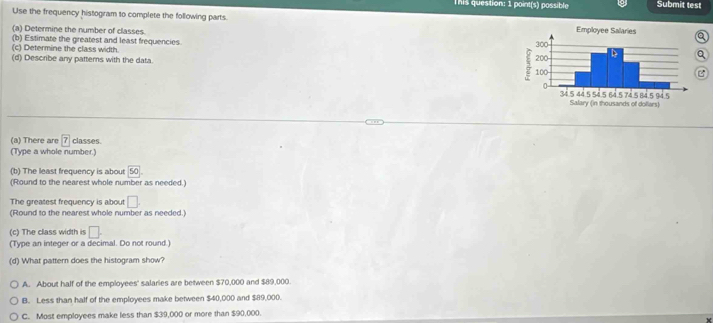 This question: 1 point(s) possible Submit test
Use the frequency histogram to complete the following parts. 
(a) Determine the number of classes.
(b) Estimate the greatest and least frequencies
(c) Determine the class width. 
(d) Describe any pattems with the data. 
(a) There are boxed 7 classes.
(Type a whole number.)
(b) The least frequency is about 50
(Round to the nearest whole number as needed.)
The greatest frequency is about □. 
(Round to the nearest whole number as needed.)
(c) The class width is □. 
(Type an integer or a decimal. Do not round.)
(d) What pattern does the histogram show?
A. About half of the employees' salaries are between $70,000 and $89,000.
B. Less than half of the employees make between $40,000 and $89,000.
C. Most employees make less than $39,000 or more than $90,000.