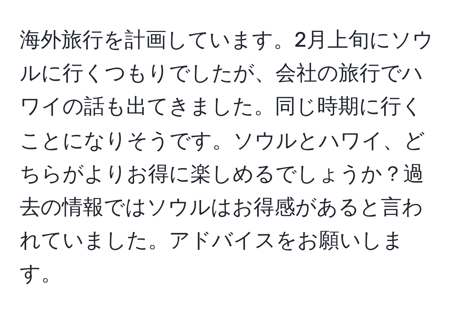 海外旅行を計画しています。2月上旬にソウルに行くつもりでしたが、会社の旅行でハワイの話も出てきました。同じ時期に行くことになりそうです。ソウルとハワイ、どちらがよりお得に楽しめるでしょうか？過去の情報ではソウルはお得感があると言われていました。アドバイスをお願いします。