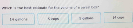 Which is the best estimate for the volume of a cereal box?
14 gallons 5 cups 5 gallons 14 cups