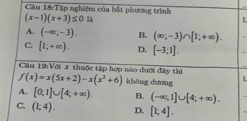 Tập nghiệm của bất phương trình
(x-1)(x+3)≤ 0 là L
A. (-∈fty ;-3).
B. (∈fty ;-3)∩ [1;+∈fty ).
C. [1;+∈fty ).
D. [-3;1]. 
Câu 19:Với x thuộc tập hợp nào dưới đây thì
f(x)=x(5x+2)-x(x^2+6) khōng dương
1
A. [0;1]∪ [4;+∈fty ).
B. (-∈fty ;1]∪ [4;+∈fty ).
C. (1;4).
D. [1;4].