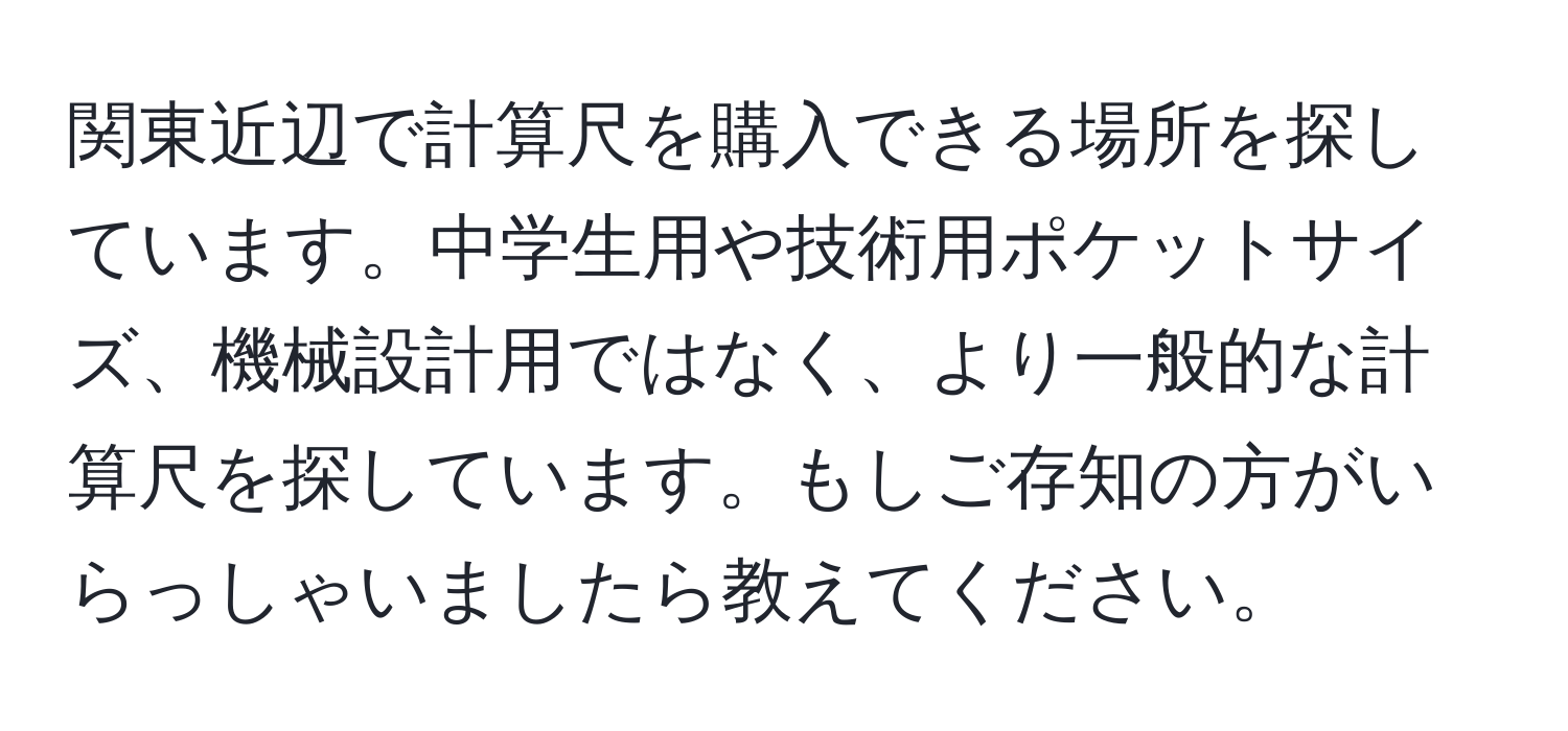 関東近辺で計算尺を購入できる場所を探しています。中学生用や技術用ポケットサイズ、機械設計用ではなく、より一般的な計算尺を探しています。もしご存知の方がいらっしゃいましたら教えてください。