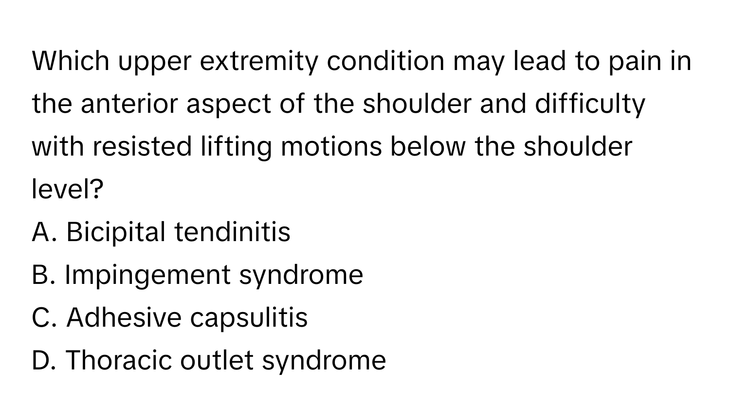 Which upper extremity condition may lead to pain in the anterior aspect of the shoulder and difficulty with resisted lifting motions below the shoulder level?

A. Bicipital tendinitis
B. Impingement syndrome
C. Adhesive capsulitis
D. Thoracic outlet syndrome