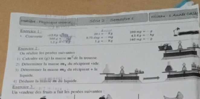 Niveau : 1 Année Collèe 
Matière : Physique chinue Série 2 - Semestre 1 
Exercice l 20I=-Kg 200mg=-g
Convertir 12Kg
560g= 0.75dag=-mg 4.5Kg=-hg
1.2gK=
1g=-Kg 340mg=-g
Exercice 2 . 
On réalise les pesées suivantes 
]) Calculer en (g) la masse m^+ de la trousse. 
2) Déterminer la masse m_1 du récipient vide. 
3) Déterminer la masse m_2 du récipient + le 
liquide 
4) Déduire la masse m du liquide. 
Exercice 3 . 
Un vendeur des fruits a fait les pesées suivantes :