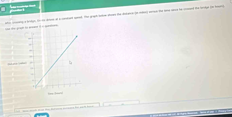 Ktal Enrntorlgía Charcl 
Dueton S 
After crossing a bridge, Donte drives at a constant speed. The graph below shows the distance (in miles) versus the time since he crossed the bridge (in hours). 
Use the graph to answer the questions. 
Distance (miles
Tima (hours) 
(a) sone murh doed the dutanrd mrceace for wart hou 
() )1124 16:Graw 11 UC