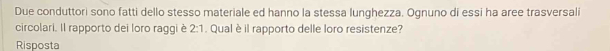 Due conduttori sono fatti dello stesso materiale ed hanno la stessa lunghezza. Ognuno di essi ha aree trasversali 
circolari. Il rapporto dei loro raggi è 2:1. Qual è il rapporto delle loro resistenze? 
Risposta