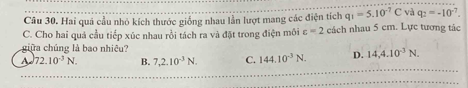 Hai quả cầu nhỏ kích thước giống nhau lần lượt mang các điện tích q_1=5.10^(-7)C và q_2=-10^(-7). 
C. Cho hai quả cầu tiếp xúc nhau rồi tách ra và đặt trong điện môi varepsilon =2 cách nhau 5 cm. Lực tương tác
giữa chúng là bao nhiêu?
A 72.10^(-3)N.
B. 7,2.10^(-3)N. C. 144.10^(-3)N. D. 14,4.10^(-3)N.