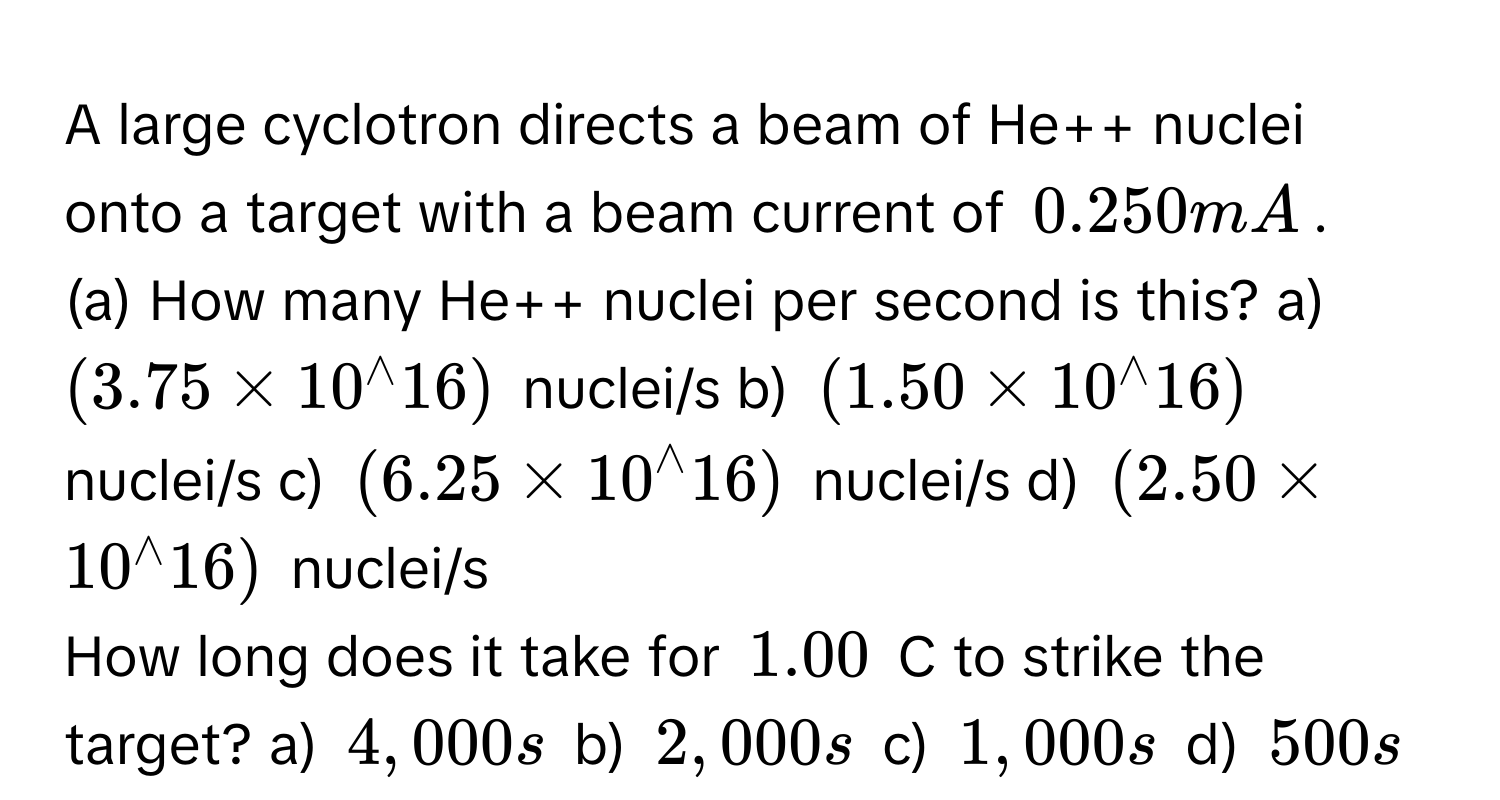 A large cyclotron directs a beam of He++ nuclei onto a target with a beam current of 0.250 mA. 
(a) How many He++ nuclei per second is this? a) (3.75* 10^(wedge)16) nuclei/s b) (1.50* 10^(wedge)16) nuclei/s c) (6.25* 10^(wedge)16) nuclei/s d) (2.50* 10^(wedge)16) nuclei/s 
How long does it take for 1.00 C to strike the target? a) 4,000 s b) 2,000 s c) 1,000 s d) 500 s