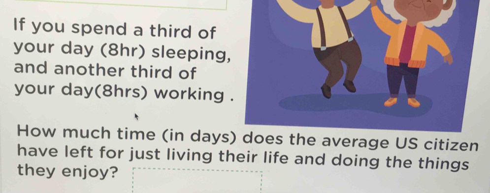 If you spend a third of 
your day (8hr) sleeping, 
and another third of 
your day (8hrs) working 
How much time (in days) does the average US citizen 
have left for just living their life and doing the things 
they enjoy?