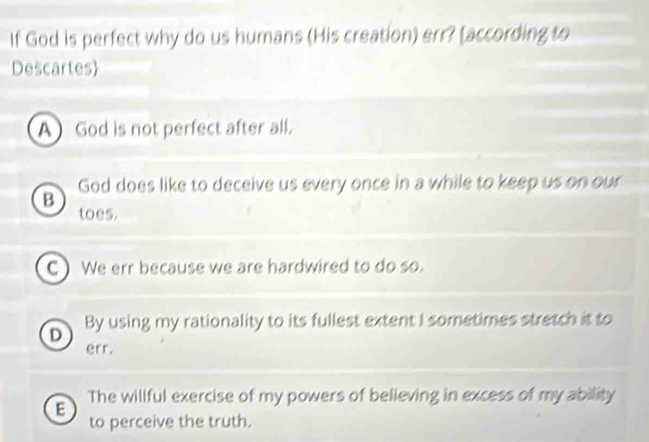 If God is perfect why do us humans (His creation) err? [according to
Descartes
A God is not perfect after all.
God does like to deceive us every once in a while to keep us on our
B
toes.
C ) We err because we are hardwired to do so.
D By using my rationality to its fullest extent I sometimes stretch it to
err.
The willful exercise of my powers of believing in excess of my ability
E
to perceive the truth.