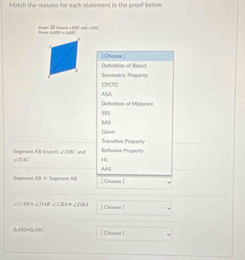 Match the reasons for each statement in the proof below.
Prove Given overline AB biser m∠ DBC and ∠ DAC
△ ABD≌ △ ABC
[ Choose ]
Definition of Bisect
Symmetric Property
CPCTC
ASA
Definition of Midpoint
SSS
SAS
Given
Transitive Property
Segment AB bisects ∠ DBC and Reflexive Property
∠ DAC
HL
AAS
Segment AB≌ Segment AB [ Choose ]
∠ CAB≌ ∠ DAB ∠ CBA≌ ∠ DBA [ Choose ]
△ ABD≌ △ ABC
[ Choose ]