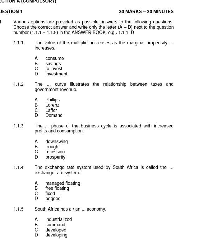 CTON à (COMPULSORY)
JESTION 1 30 MARKS - 20 MINUTES
Various options are provided as possible answers to the following questions.
Choose the correct answer and write only the letter (A-D) next to the question
number (1.1.1 - 1.1.8) in the ANSWER BOOK, e.g., 1.1.1. D
1.1.1 The value of the multiplier increases as the marginal propensity ...
increases.
A consume
B savings
C to invest
D investment
1.1.2 The ….. curve illustrates the relationship between taxes and
government revenue.
A Phillips
B Lorenz
C Laffer
D Demand
1.1.3 s The ... phase of the business cycle is associated with increased
profits and consumption.
A downswing
B trough
C recession
D prosperity
1.1.4 The exchange rate system used by South Africa is called the ...
exchange rate system.
A managed floating
B free floating
C fixed
D pegged
1.1.5 South Africa has a / an ... economy.
A industrialized
B command
C developed
D developing