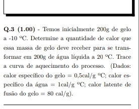 3 (1.00) - Temos inicialmente 200g de gelo 
a -10°C. Determine a quantidade de calor que 
essa massa de gelo deve receber para se trans 
formar em 200g de água líquida a 20°C. Trace 
a curía de aquecimento do processo. (Dados 
calor específico do gelo=0,5cal/g°C; calor es 
pecífico da água =1cal/g°C; calor latente de 
fusão do gelo=80cal/g).