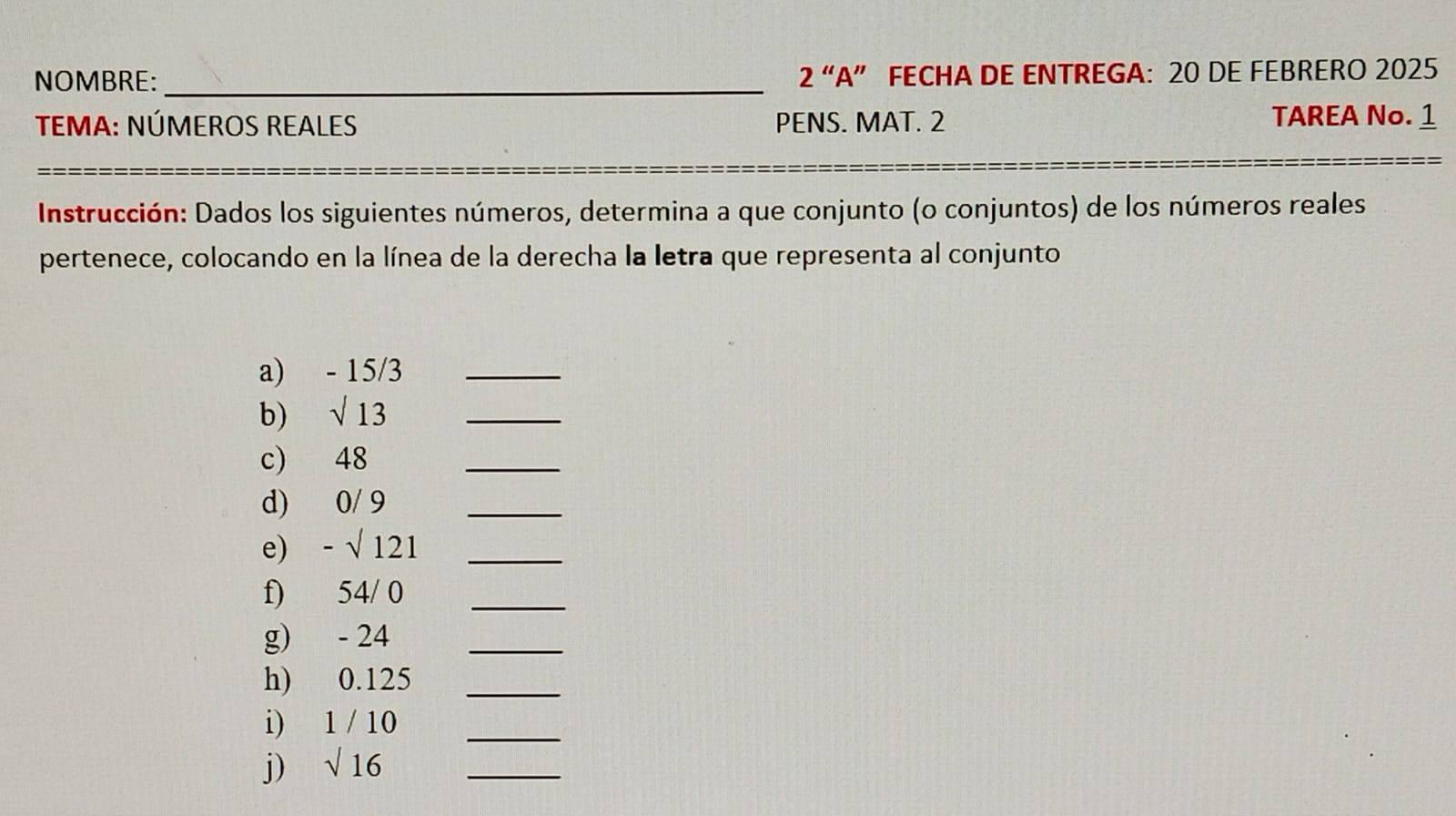 NOMBRE: _2 “A” FECHA DE ENTREGA: 20 DE FEBRERO 2025 
TEMA: NÚMEROS REALES PENS. MAT. 2 TAREA No. 1 
Instrucción: Dados los siguientes números, determina a que conjunto (o conjuntos) de los números reales 
pertenece, colocando en la línea de la derecha la letra que representa al conjunto 
a) - 15/3 _ 
b) sqrt(13) _ 
c) 48
_ 
d) 0/ 9 _ 
e) -sqrt() 121 _ 
f) 54/ 0 _ 
g) - 24 _ 
h) 0.125 _ 
i) 1/10 _ 
j) sqrt(16) _