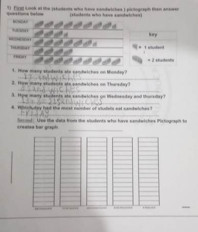 Eirst Look at the (students who have sandwiches ) pictograph then answer 
questions below (students who have sandwiches) 
key 
= 1 student 
students 
=2 
_ 
1. How many students ate sandwiches on Monday? 
_ 
2. How many students ate sandwiches on Thursday? 
_ 
3. How many students ate sandwiches on Wednesday and thursday? 
4. Which day had the most number of studets eat sandwiches? 
_ 
Second: Use the data from the students who have sandwiches Pictograph to 
createa bar graph. 
_ 
I