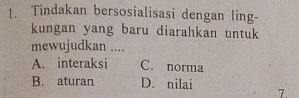 Tindakan bersosialisasi dengan ling-
kungan yang baru diarahkan untuk
mewujudkan ....
A. interaksi C. norma
B. aturan D. nilai
7.