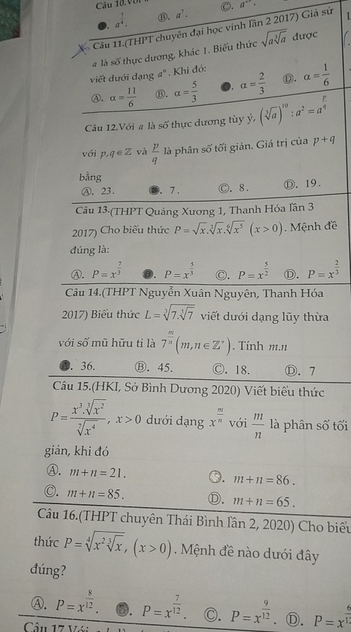 Với
. a^(frac 7)4. ⑬. a^7. C.
a^2·
Câu 11.(THPT chuyên đại học vinh lần 2 2017) Giả sử 1
à là số thực dương, khác 1. Biểu thức sqrt(asqrt [3]a) được
viết dưới dạng a^a. Khi đó:
A. alpha = 11/6  ⑧. alpha = 5/3  0. alpha = 2/3  ①. alpha = 1/6 
Câu 12.Với a là số thực dương tùy ý, (sqrt[3](a))^10:a^2=a^(frac p)q
với p,q∈ Z và  p/q  là phân số tối giản. Giá trị của p+q
bằng
Ⓐ. 23.. 7 . ◎. 8. Ⓓ. 19.
Câu 13·(THPT Quảng Xương 1, Thanh Hóa lần 3
2017) Cho biểu thức P=sqrt(x).sqrt[3](x).sqrt[6](x^5)(x>0).  Mệnh đề
đúng là:
Ⓐ. P=x^(frac 7)3 ⑬. P=x^(frac 5)3 ◎. P=x^(frac 5)2 Ⓓ. P=x^(frac 2)3
Câu 14.(THPT Nguyễn Xuân Nguyên, Thanh Hóa
2017) Biểu thức L=sqrt[3](7.sqrt [3]7) viết dưới dạng lũy thừa
với số mũ hữu tỉ là 7^(frac m)n(m,n∈ Z^+). Tính m.n
A. 36. Ⓑ. 45. Ⓒ. 18. Ⓓ. 7
Câu 15.(HKI, Sở Bình Dương 2020) Viết biểu thức
P= x^3· sqrt[3](x^2)/sqrt[7](x^4) ,x>0 dưới dạng x^(frac m)n với  m/n  là phân số tối
giản, khi đó
Ⓐ. m+n=21.
m+n=86.
). m+n=85.
D. m+n=65.
Câu 16.(THPT chuyên Thái Bình lần 2, 2020) Cho biểu
thức P=sqrt[4](x^2sqrt [3]x),(x>0) Mệnh đề nào dưới đây
đúng?
Ⓐ. P=x^(frac 8)12. ⑥. P=x^(frac 7)12. C. P=x^(frac 9)12 Ⓓ. P=x^(frac 6)10
Câu 17 V